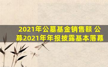 2021年公墓基金销售额 公募2021年年报披露基本落幕